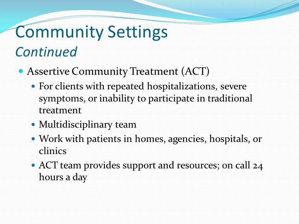 Community Settings Continued Assertive Community Treatment (ACT) For clients with repeated hospitalizations, severe symptoms, or inability to participate in traditional treatment Multidisciplinary team Work with patients in homes, agencies, hospitals, or clinics ACT team provides support and resources; on call 24 hours a day