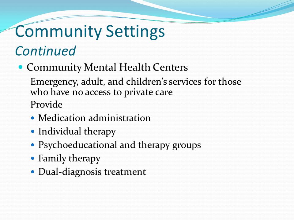 Community Settings Continued Community Mental Health Centers Emergency, adult, and children’s services for those who have no access to private care Provide Medication administration Individual therapy Psychoeducational and therapy groups Family therapy Dual-diagnosis treatment