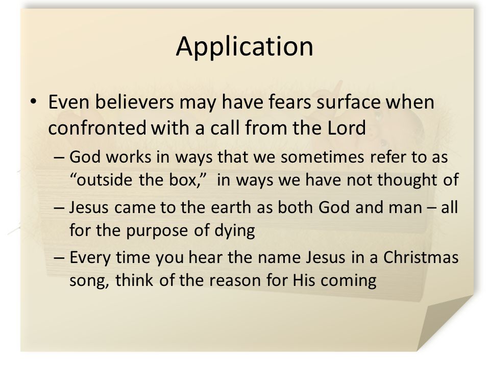 Application Even believers may have fears surface when confronted with a call from the Lord – God works in ways that we sometimes refer to as outside the box, in ways we have not thought of – Jesus came to the earth as both God and man – all for the purpose of dying – Every time you hear the name Jesus in a Christmas song, think of the reason for His coming