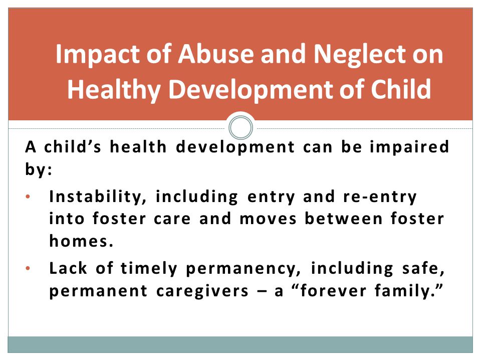 Impact of Abuse and Neglect on Healthy Development of Child A child’s health development can be impaired by: Instability, including entry and re-entry into foster care and moves between foster homes.