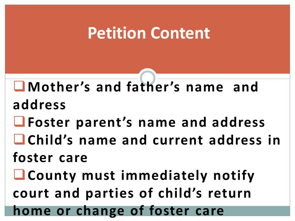  Mother’s and father’s name and address  Foster parent’s name and address  Child’s name and current address in foster care  County must immediately notify court and parties of child’s return home or change of foster care Petition Content