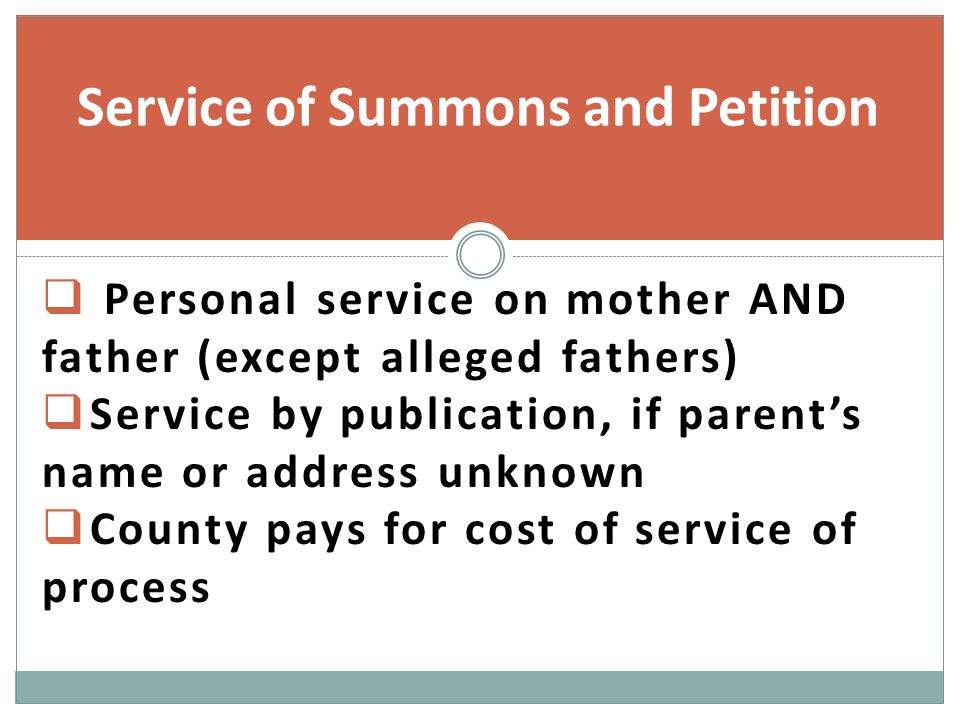  Personal service on mother AND father (except alleged fathers)  Service by publication, if parent’s name or address unknown  County pays for cost of service of process Service of Summons and Petition