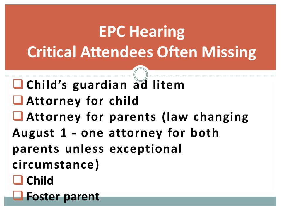  Child’s guardian ad litem  Attorney for child  Attorney for parents (law changing August 1 - one attorney for both parents unless exceptional circumstance)  Child  Foster parent EPC Hearing Critical Attendees Often Missing