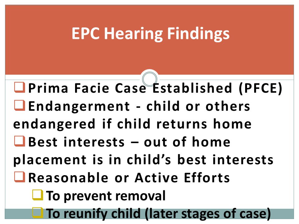  Prima Facie Case Established (PFCE)  Endangerment - child or others endangered if child returns home  Best interests – out of home placement is in child’s best interests  Reasonable or Active Efforts  To prevent removal  To reunify child (later stages of case) EPC Hearing Findings