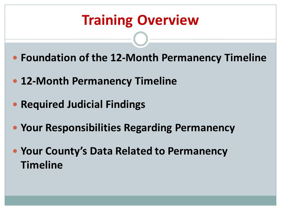 Training Overview Foundation of the 12-Month Permanency Timeline 12-Month Permanency Timeline Required Judicial Findings Your Responsibilities Regarding Permanency Your County’s Data Related to Permanency Timeline