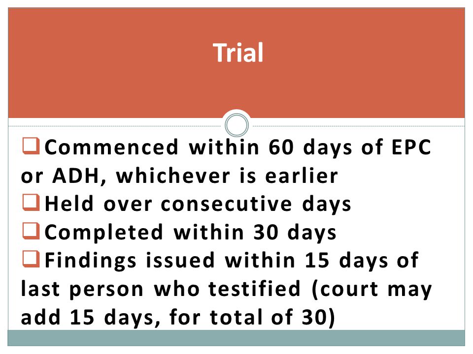  Commenced within 60 days of EPC or ADH, whichever is earlier  Held over consecutive days  Completed within 30 days  Findings issued within 15 days of last person who testified (court may add 15 days, for total of 30) Trial