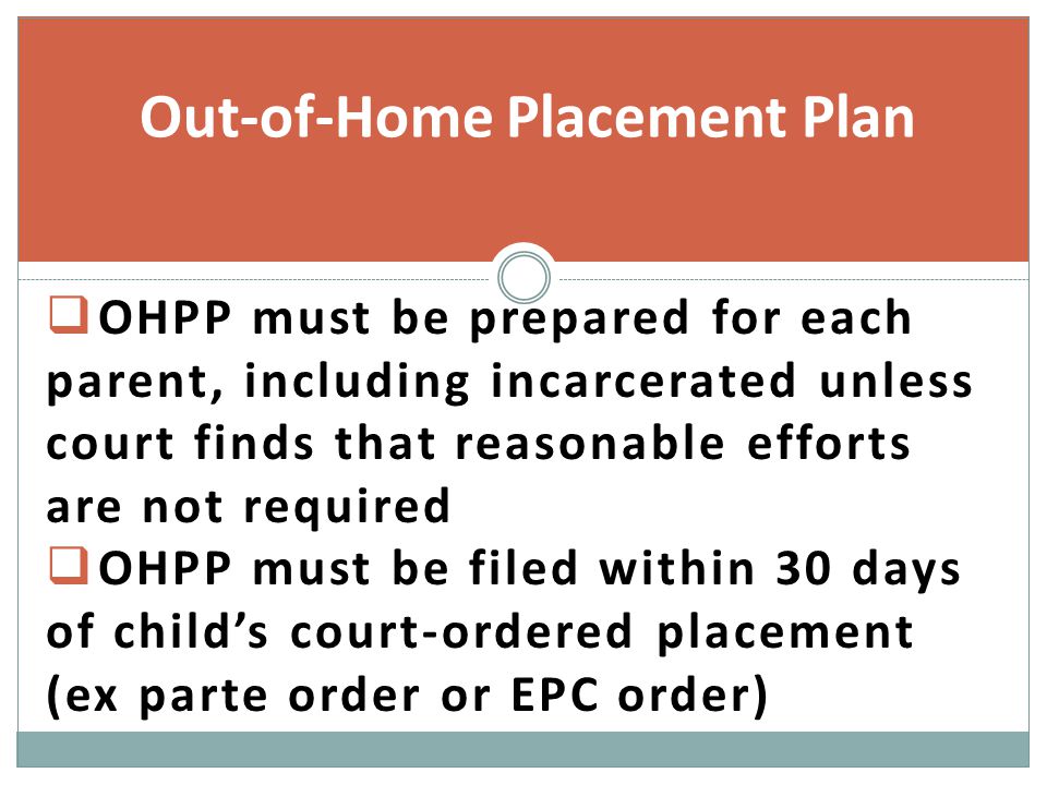  OHPP must be prepared for each parent, including incarcerated unless court finds that reasonable efforts are not required  OHPP must be filed within 30 days of child’s court-ordered placement (ex parte order or EPC order) Out-of-Home Placement Plan