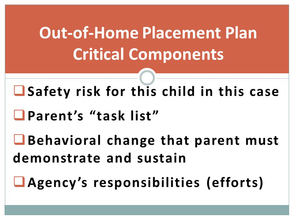  Safety risk for this child in this case  Parent’s task list  Behavioral change that parent must demonstrate and sustain  Agency’s responsibilities (efforts) Out-of-Home Placement Plan Critical Components