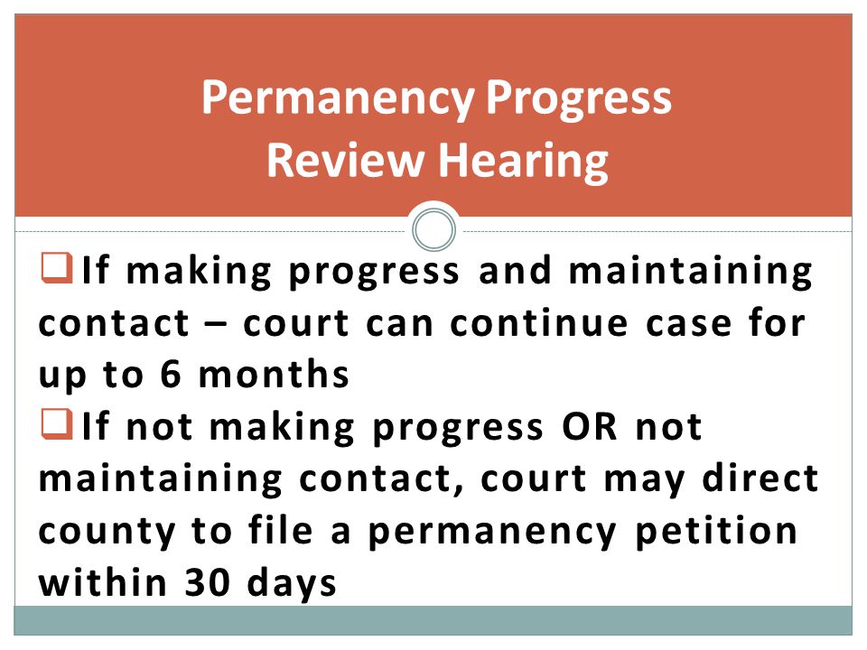  If making progress and maintaining contact – court can continue case for up to 6 months  If not making progress OR not maintaining contact, court may direct county to file a permanency petition within 30 days Permanency Progress Review Hearing