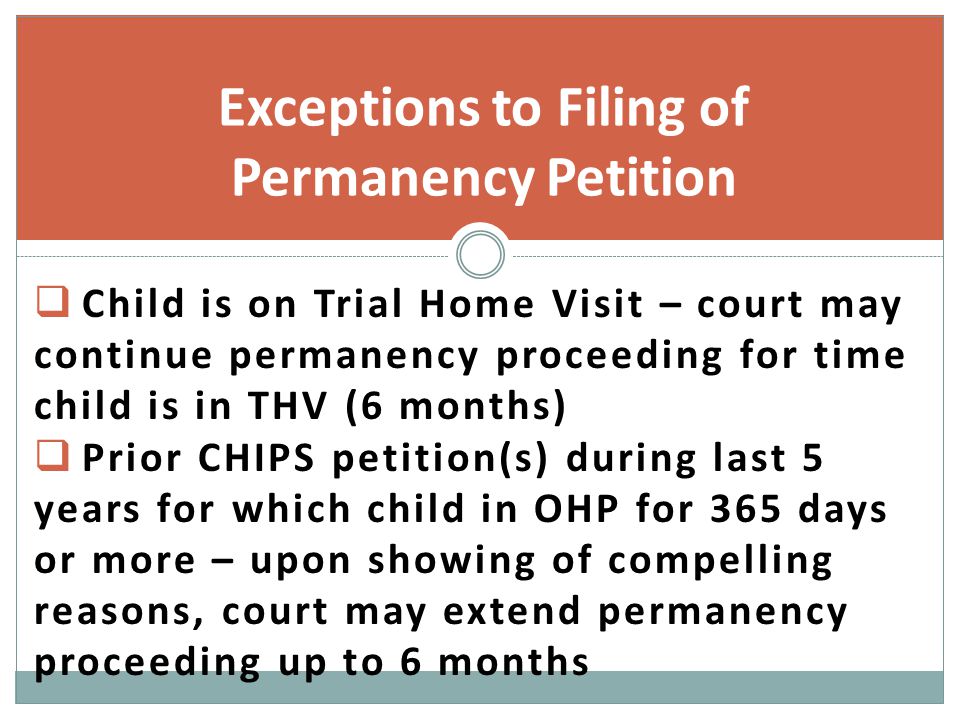  Child is on Trial Home Visit – court may continue permanency proceeding for time child is in THV (6 months)  Prior CHIPS petition(s) during last 5 years for which child in OHP for 365 days or more – upon showing of compelling reasons, court may extend permanency proceeding up to 6 months Exceptions to Filing of Permanency Petition
