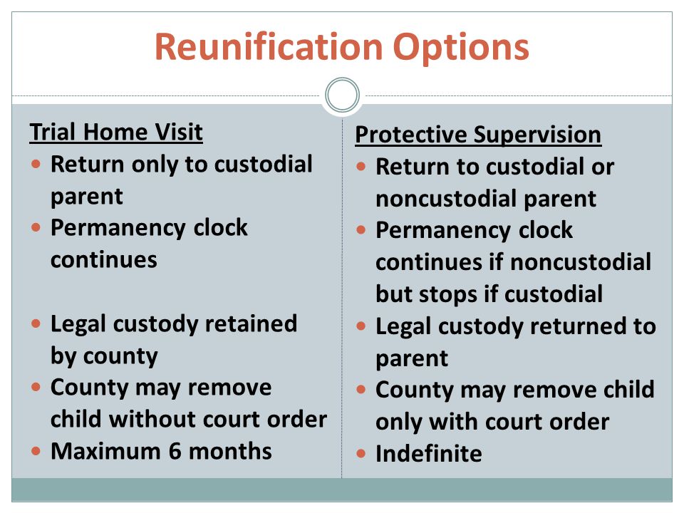 Reunification Options Trial Home Visit Return only to custodial parent Permanency clock continues Legal custody retained by county County may remove child without court order Maximum 6 months Protective Supervision Return to custodial or noncustodial parent Permanency clock continues if noncustodial but stops if custodial Legal custody returned to parent County may remove child only with court order Indefinite