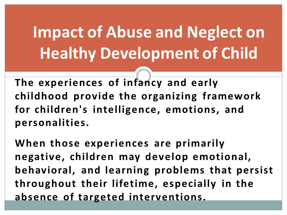Impact of Abuse and Neglect on Healthy Development of Child The experiences of infancy and early childhood provide the organizing framework for children s intelligence, emotions, and personalities.