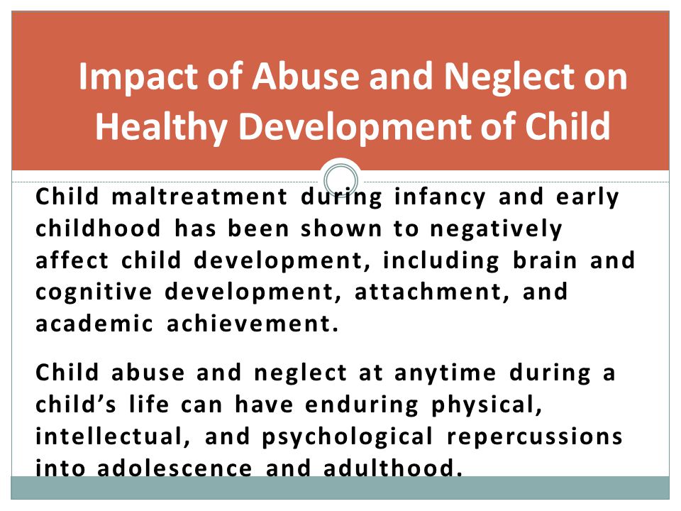Impact of Abuse and Neglect on Healthy Development of Child Child maltreatment during infancy and early childhood has been shown to negatively affect child development, including brain and cognitive development, attachment, and academic achievement.