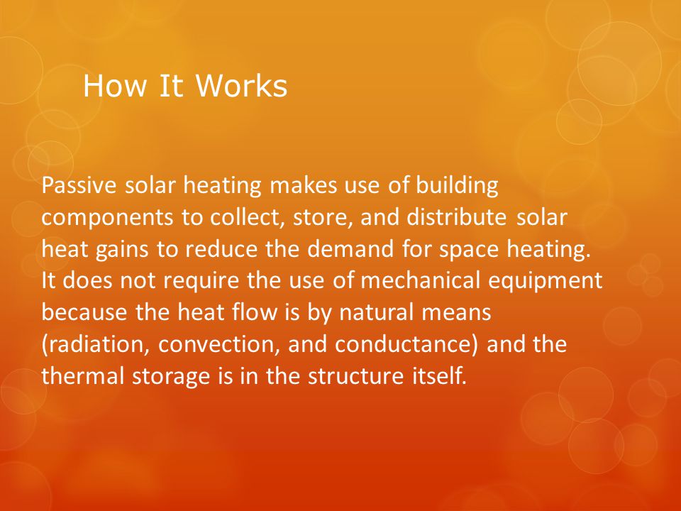 How It Works Passive solar heating makes use of building components to collect, store, and distribute solar heat gains to reduce the demand for space heating.