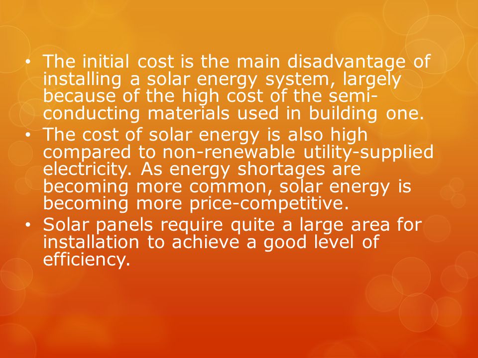 The initial cost is the main disadvantage of installing a solar energy system, largely because of the high cost of the semi- conducting materials used in building one.