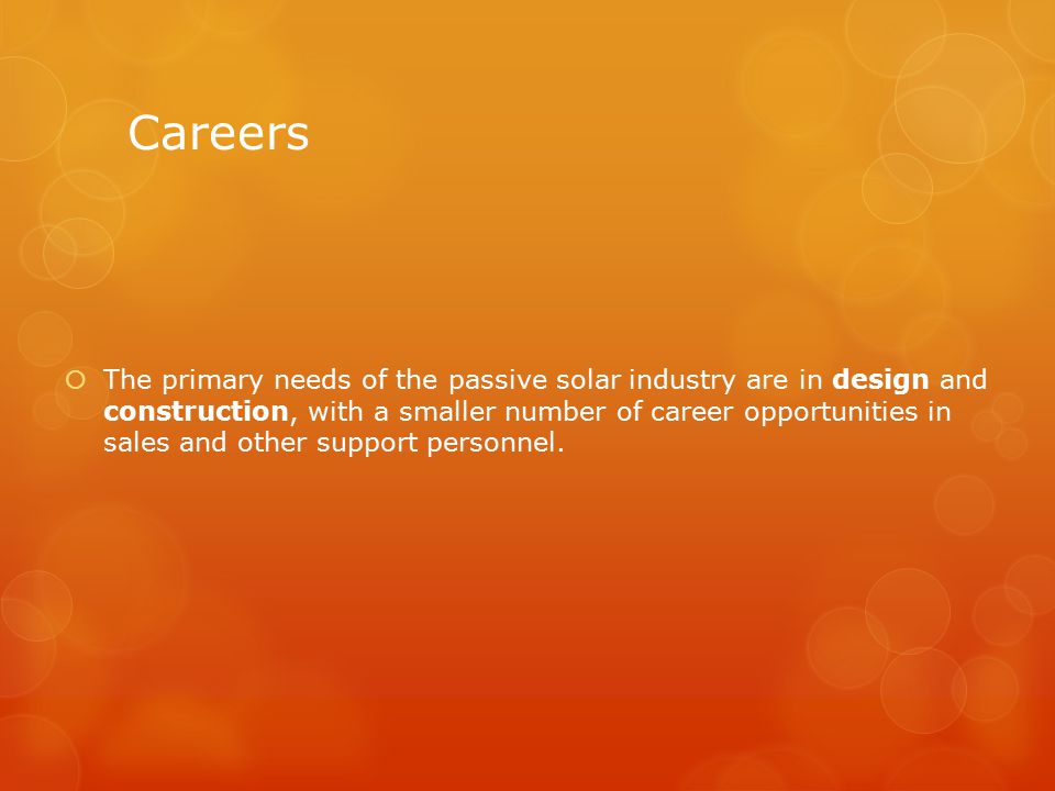Careers  The primary needs of the passive solar industry are in design and construction, with a smaller number of career opportunities in sales and other support personnel.