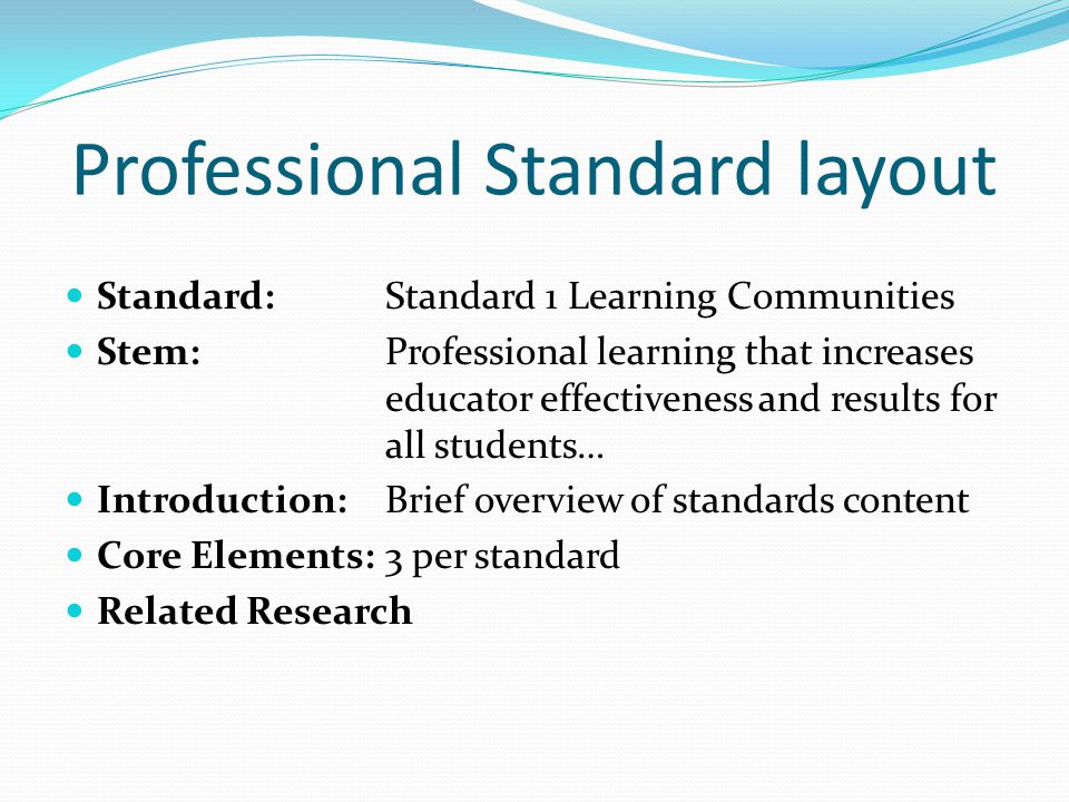 Professional Standard layout Standard: Standard 1 Learning Communities Stem: Professional learning that increases educator effectiveness and results for all students… Introduction: Brief overview of standards content Core Elements: 3 per standard Related Research