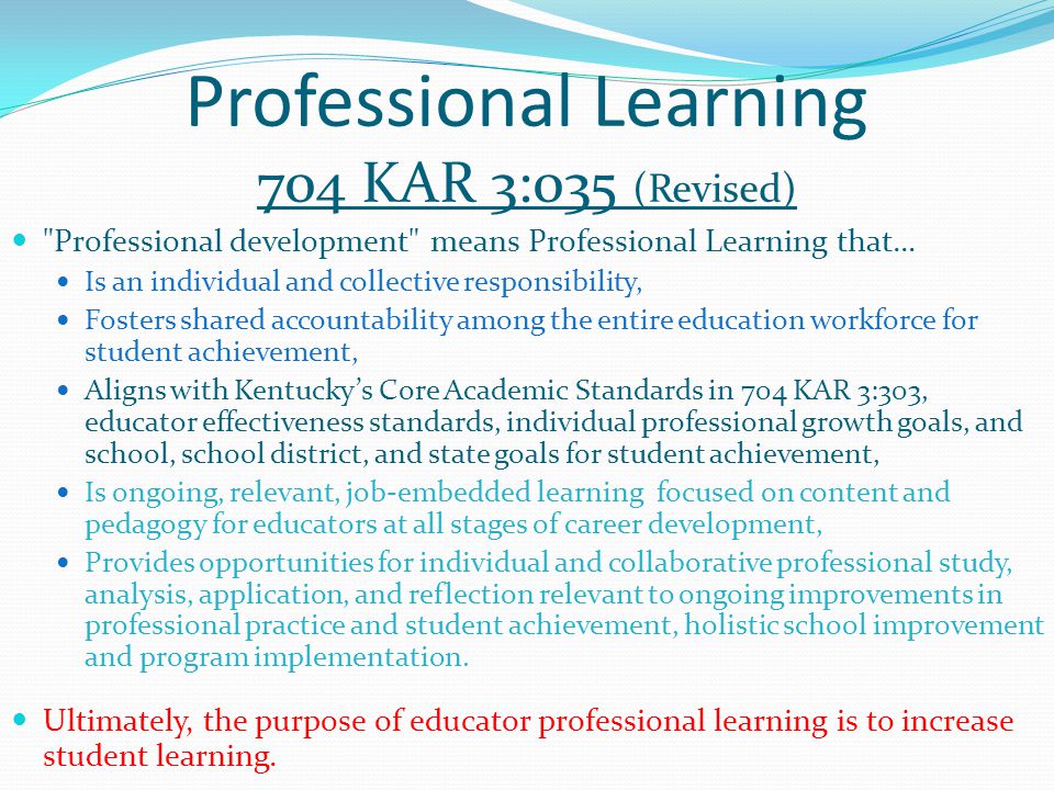Professional Learning 704 KAR 3:035 (Revised) Professional development means Professional Learning that… Is an individual and collective responsibility, Fosters shared accountability among the entire education workforce for student achievement, Aligns with Kentucky’s Core Academic Standards in 704 KAR 3:303, educator effectiveness standards, individual professional growth goals, and school, school district, and state goals for student achievement, Is ongoing, relevant, job-embedded learning focused on content and pedagogy for educators at all stages of career development, Provides opportunities for individual and collaborative professional study, analysis, application, and reflection relevant to ongoing improvements in professional practice and student achievement, holistic school improvement and program implementation.