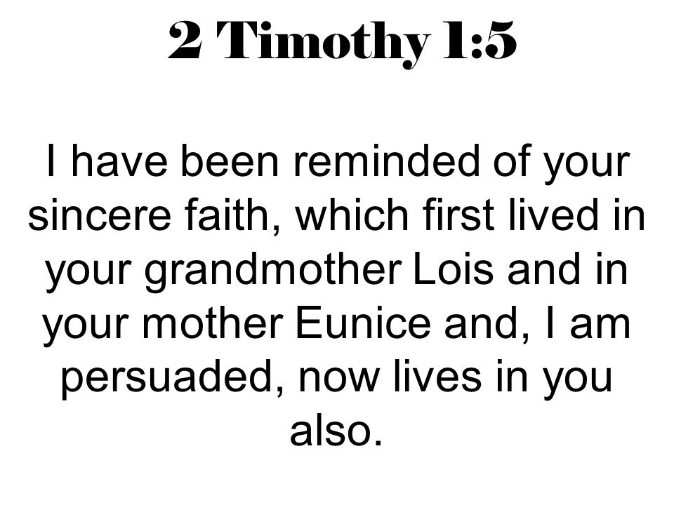2 Timothy 1:5 I have been reminded of your sincere faith, which first lived in your grandmother Lois and in your mother Eunice and, I am persuaded, now lives in you also.