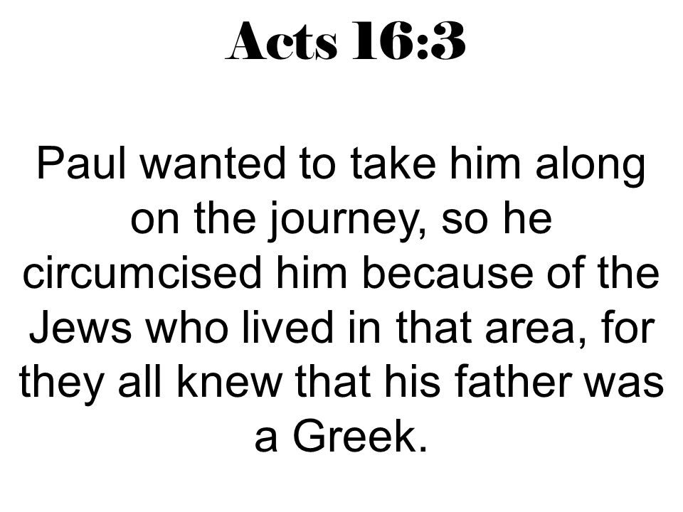 Acts 16:3 Paul wanted to take him along on the journey, so he circumcised him because of the Jews who lived in that area, for they all knew that his father was a Greek.