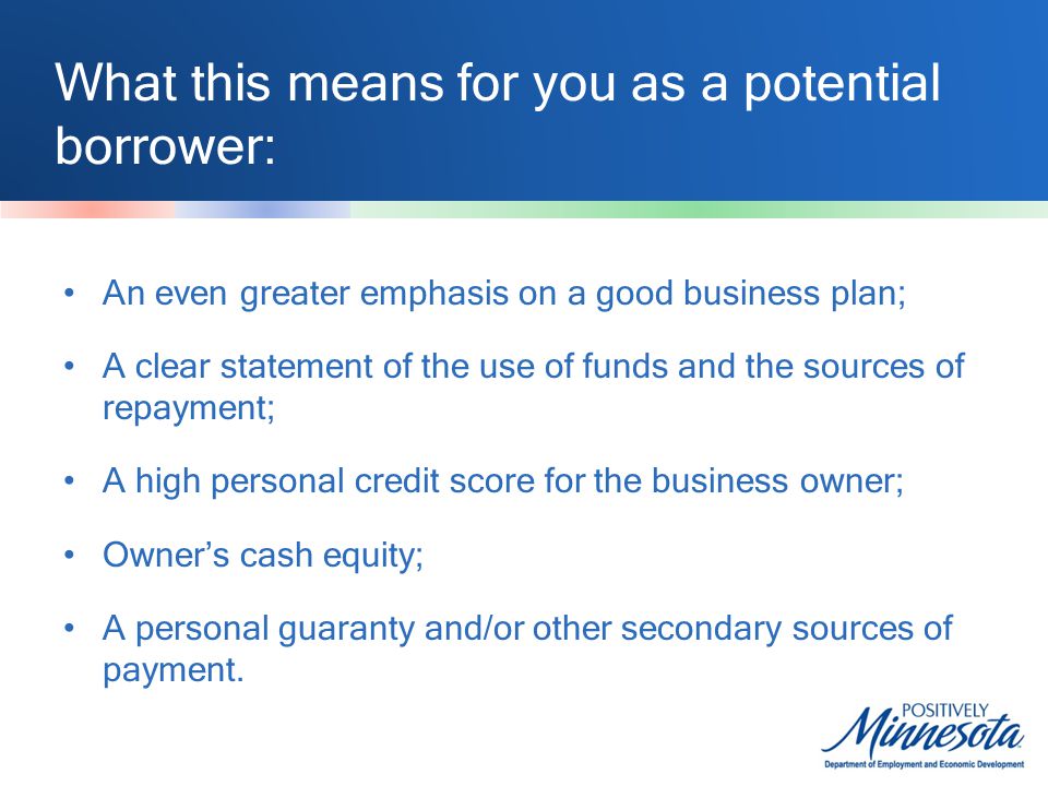What this means for you as a potential borrower: An even greater emphasis on a good business plan; A clear statement of the use of funds and the sources of repayment; A high personal credit score for the business owner; Owner’s cash equity; A personal guaranty and/or other secondary sources of payment.