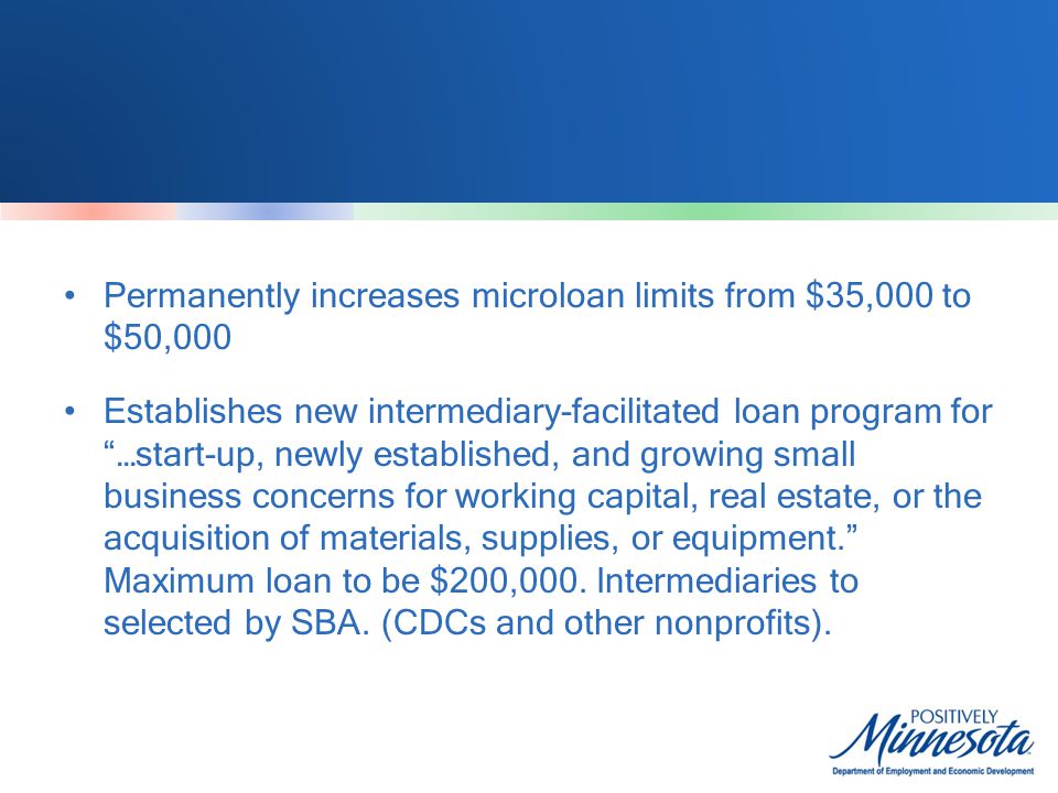 Permanently increases microloan limits from $35,000 to $50,000 Establishes new intermediary-facilitated loan program for …start-up, newly established, and growing small business concerns for working capital, real estate, or the acquisition of materials, supplies, or equipment. Maximum loan to be $200,000.