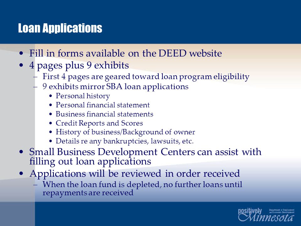 Loan Applications Fill in forms available on the DEED website 4 pages plus 9 exhibits –First 4 pages are geared toward loan program eligibility –9 exhibits mirror SBA loan applications Personal history Personal financial statement Business financial statements Credit Reports and Scores History of business/Background of owner Details re any bankruptcies, lawsuits, etc.