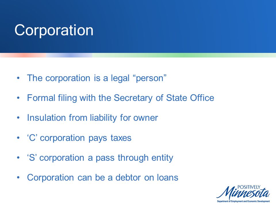 Corporation The corporation is a legal person Formal filing with the Secretary of State Office Insulation from liability for owner ‘C’ corporation pays taxes ‘S’ corporation a pass through entity Corporation can be a debtor on loans