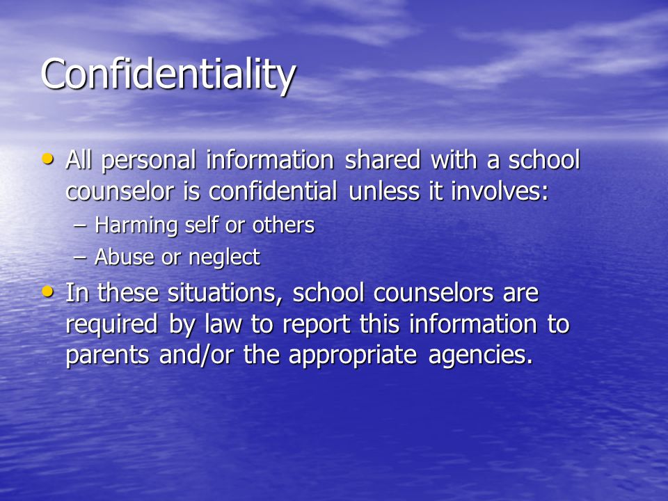 Confidentiality All personal information shared with a school counselor is confidential unless it involves: All personal information shared with a school counselor is confidential unless it involves: –Harming self or others –Abuse or neglect In these situations, school counselors are required by law to report this information to parents and/or the appropriate agencies.