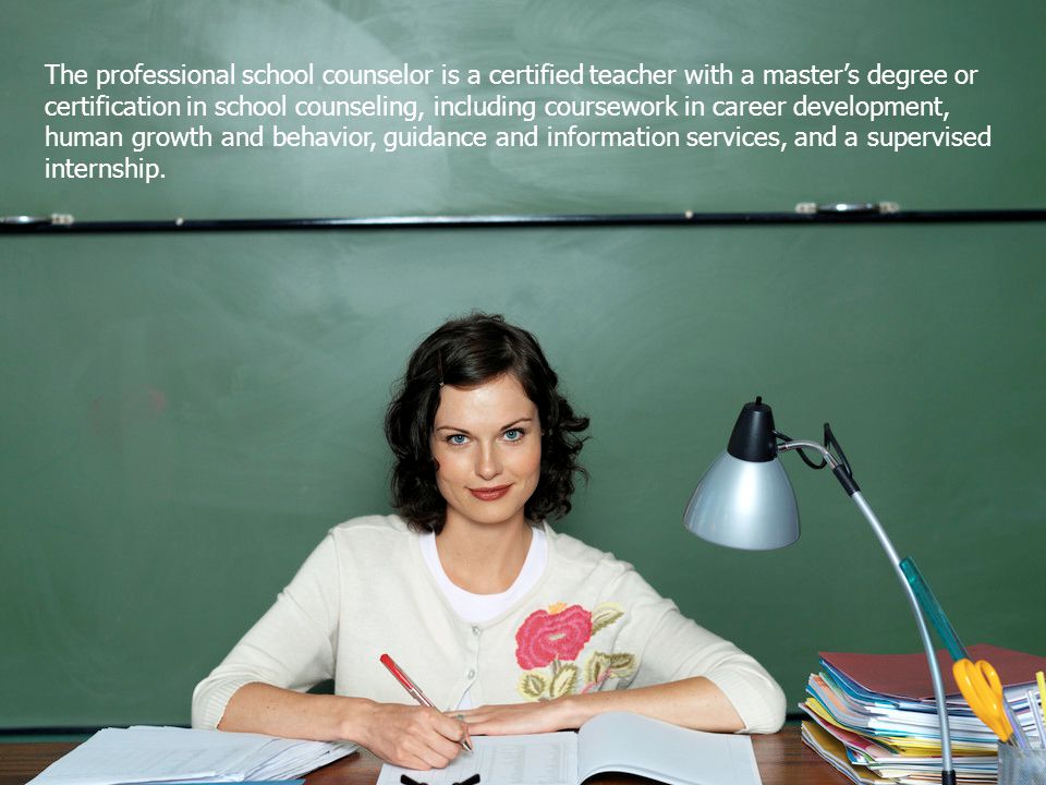 The professional school counselor is a certified teacher with a master’s degree or certification in school counseling, including coursework in career development, human growth and behavior, guidance and information services, and a supervised internship.