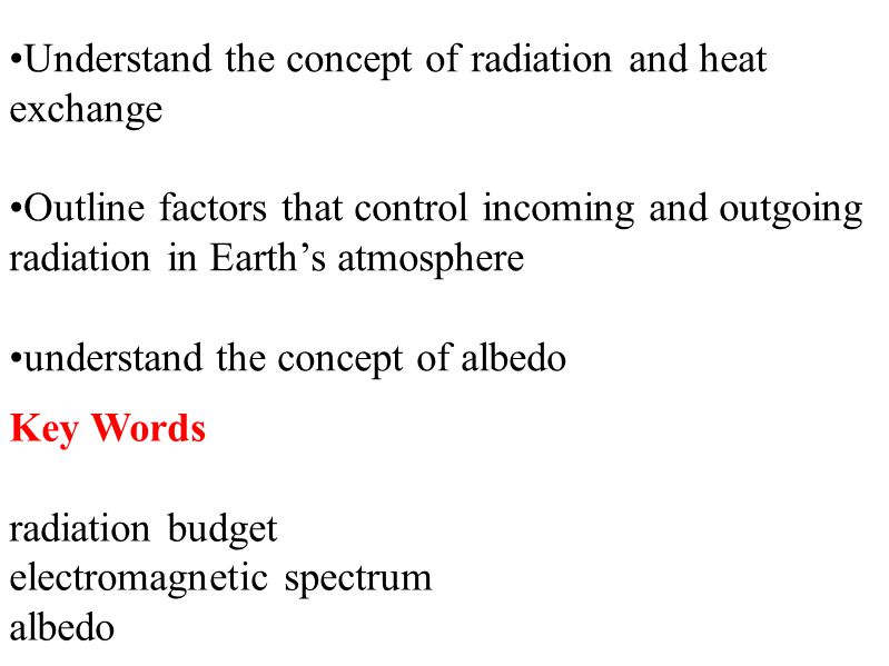 Key Words radiation budget electromagnetic spectrum albedo Understand the concept of radiation and heat exchange Outline factors that control incoming and outgoing radiation in Earth’s atmosphere understand the concept of albedo