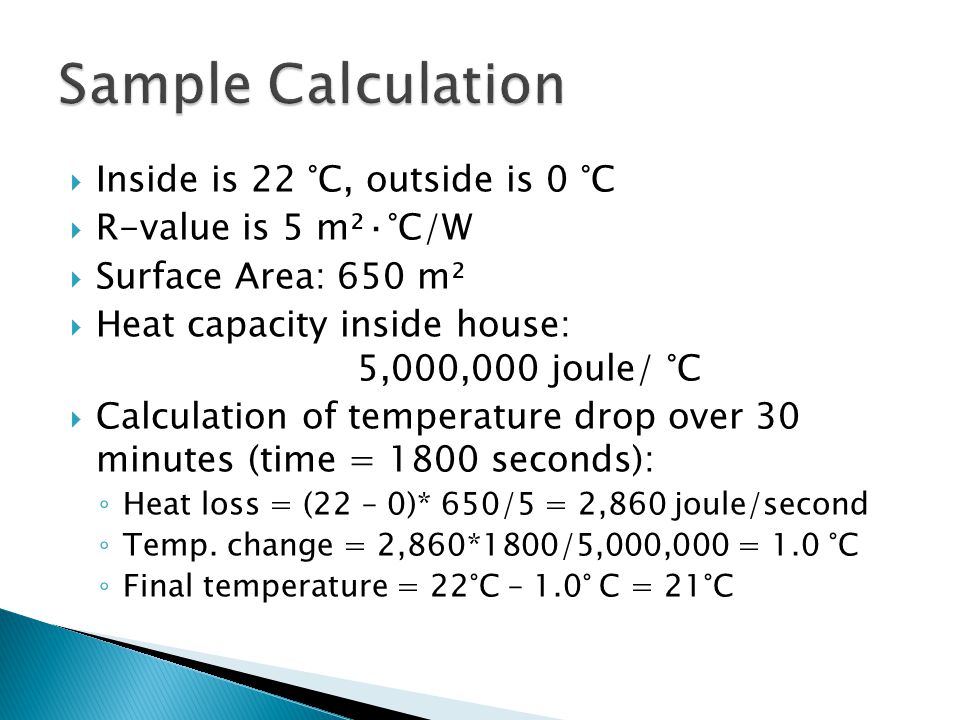  Inside is 22 °C, outside is 0 °C  R-value is 5 m²·°C/W  Surface Area: 650 m²  Heat capacity inside house: 5,000,000 joule/ °C  Calculation of temperature drop over 30 minutes (time = 1800 seconds): ◦ Heat loss = (22 – 0)* 650/5 = 2,860 joule/second ◦ Temp.