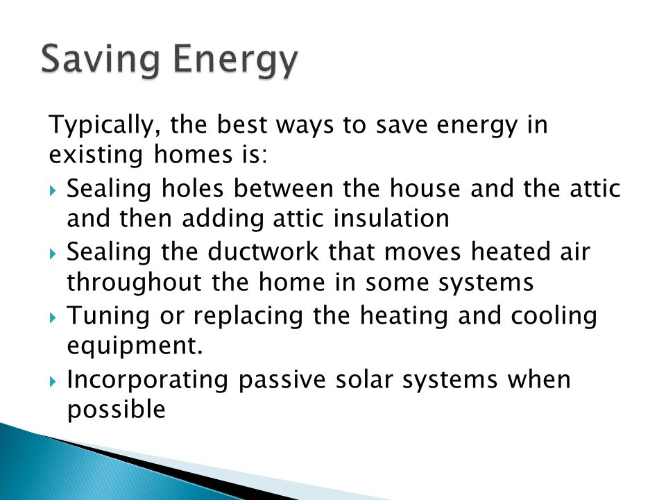 Typically, the best ways to save energy in existing homes is:  Sealing holes between the house and the attic and then adding attic insulation  Sealing the ductwork that moves heated air throughout the home in some systems  Tuning or replacing the heating and cooling equipment.