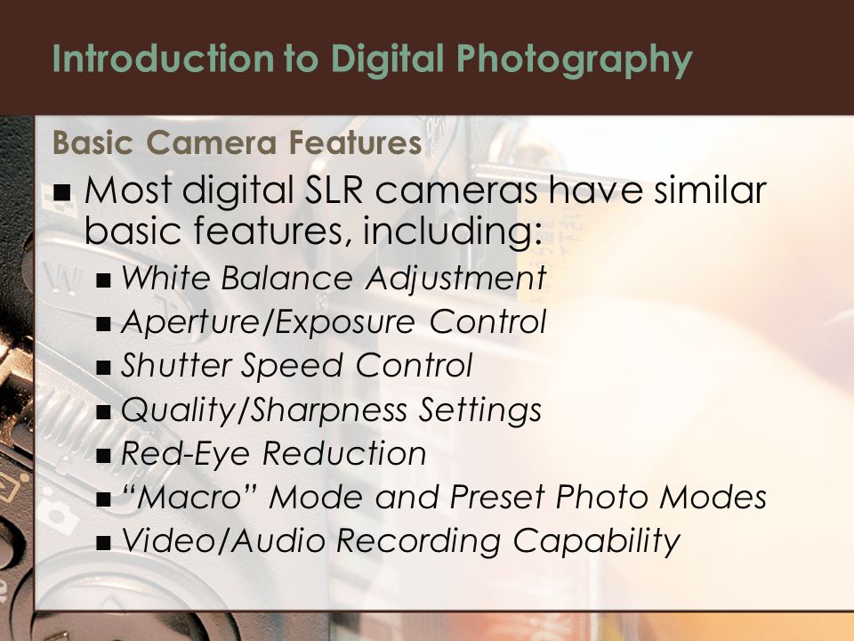 Basic Camera Features Most digital SLR cameras have similar basic features, including: White Balance Adjustment Aperture/Exposure Control Shutter Speed Control Quality/Sharpness Settings Red-Eye Reduction Macro Mode and Preset Photo Modes Video/Audio Recording Capability