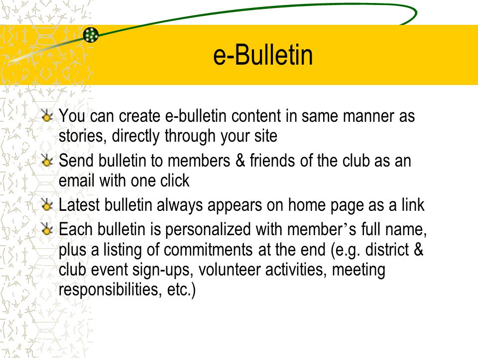 e-Bulletin You can create e-bulletin content in same manner as stories, directly through your site Send bulletin to members & friends of the club as an  with one click Latest bulletin always appears on home page as a link Each bulletin is personalized with member ’ s full name, plus a listing of commitments at the end (e.g.