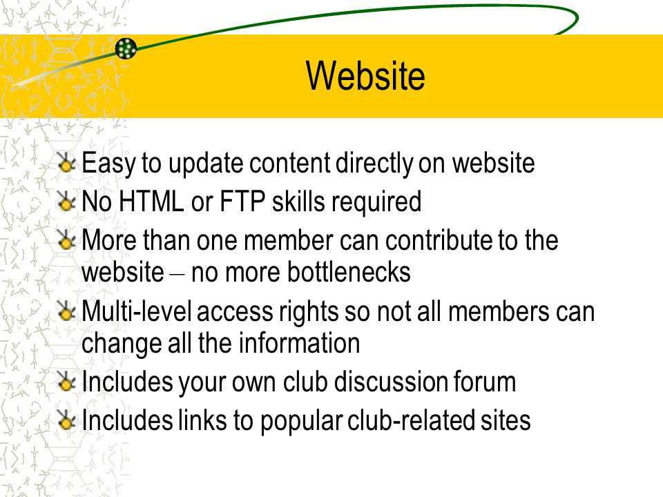 Website Easy to update content directly on website No HTML or FTP skills required More than one member can contribute to the website – no more bottlenecks Multi-level access rights so not all members can change all the information Includes your own club discussion forum Includes links to popular club-related sites