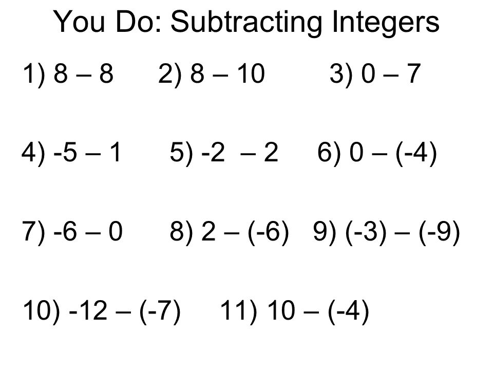 You Do: Subtracting Integers 1) 8 – 8 2) 8 – 10 3) 0 – 7 4) -5 – 15) -2 – 26) 0 – (-4) 7) -6 – 08) 2 – (-6) 9) (-3) – (-9) 10) -12 – (-7)11) 10 – (-4)