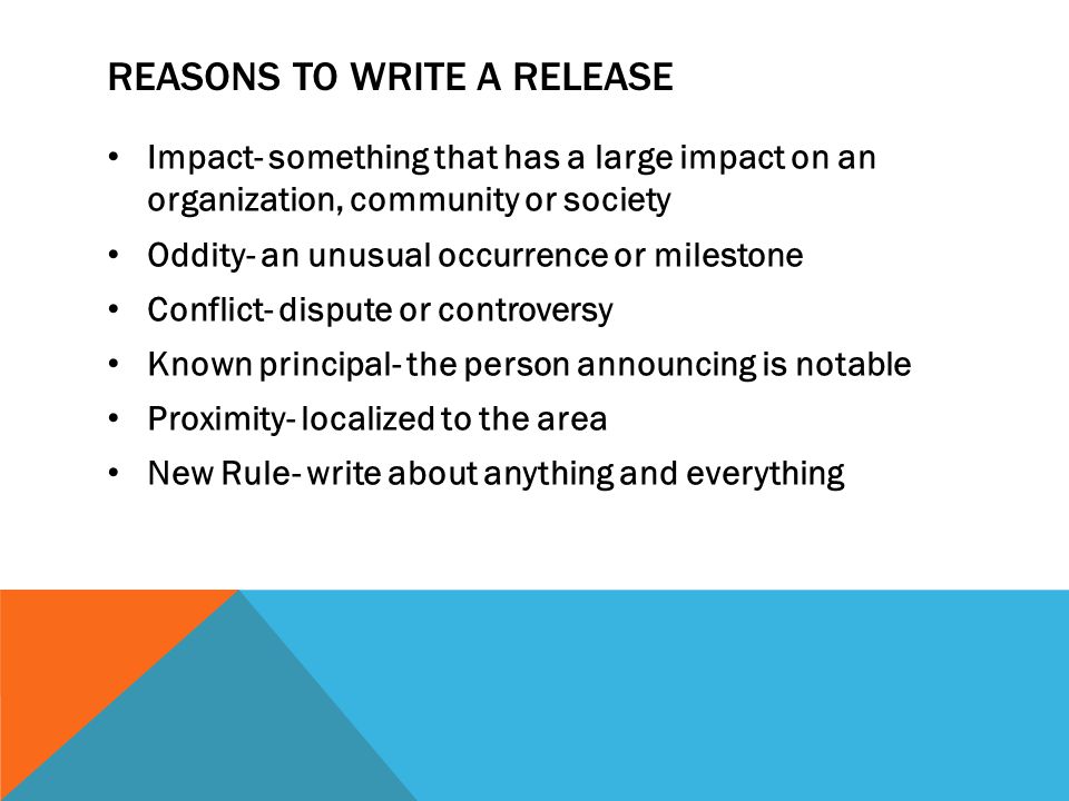 REASONS TO WRITE A RELEASE Impact- something that has a large impact on an organization, community or society Oddity- an unusual occurrence or milestone Conflict- dispute or controversy Known principal- the person announcing is notable Proximity- localized to the area New Rule- write about anything and everything