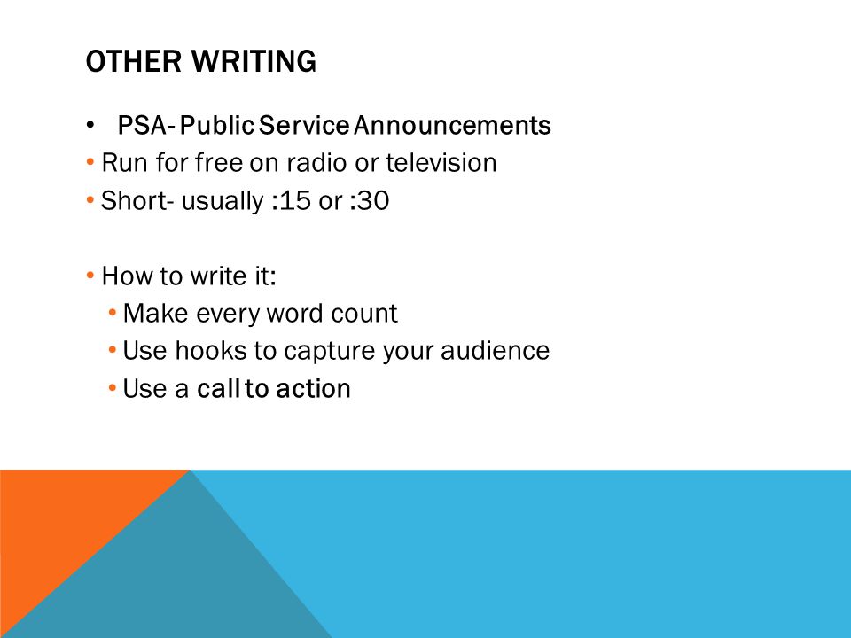 OTHER WRITING PSA- Public Service Announcements Run for free on radio or television Short- usually :15 or :30 How to write it: Make every word count Use hooks to capture your audience Use a call to action