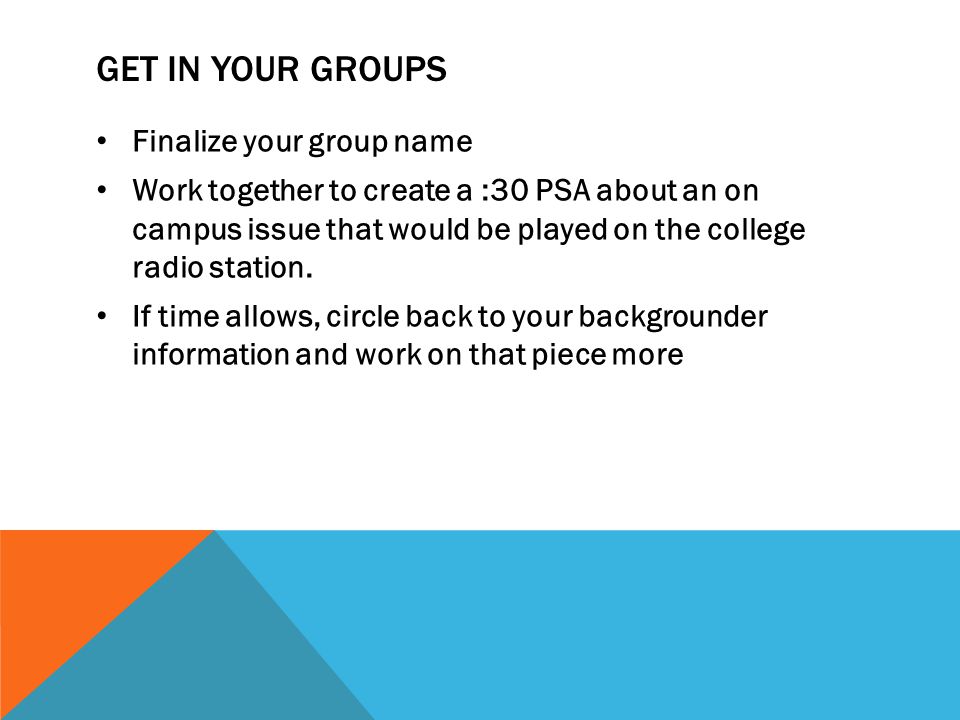 GET IN YOUR GROUPS Finalize your group name Work together to create a :30 PSA about an on campus issue that would be played on the college radio station.