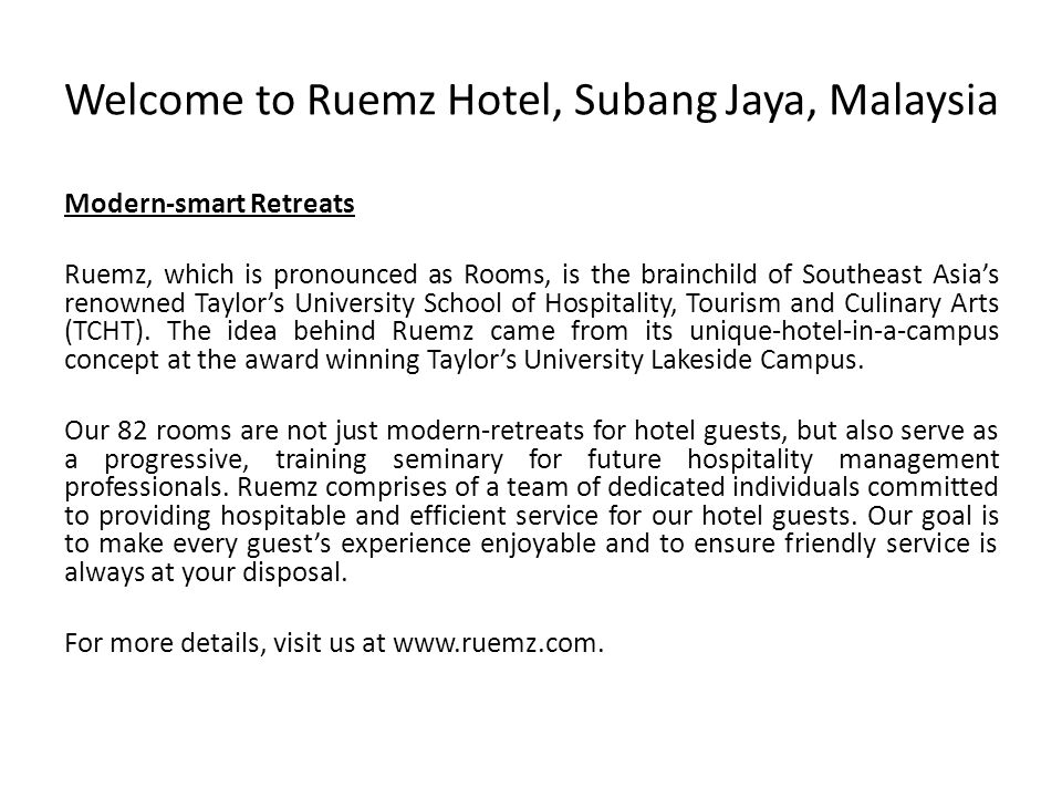 Welcome to Ruemz Hotel, Subang Jaya, Malaysia Modern-smart Retreats Ruemz, which is pronounced as Rooms, is the brainchild of Southeast Asia’s renowned Taylor’s University School of Hospitality, Tourism and Culinary Arts (TCHT).