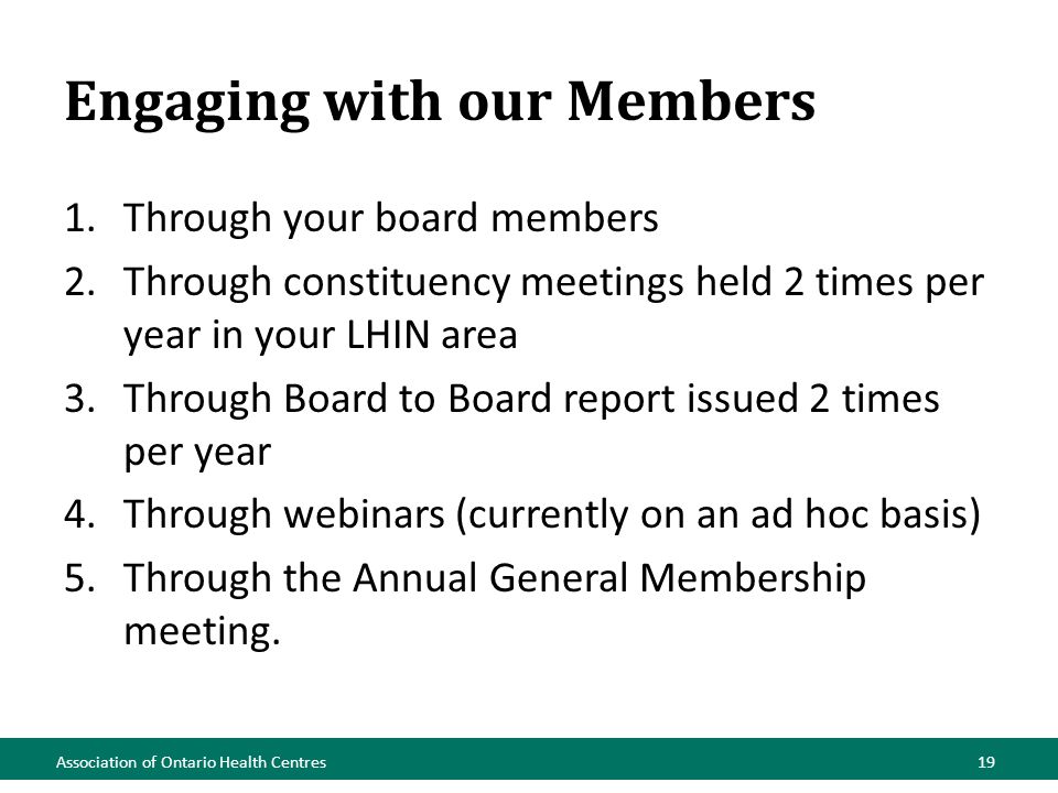 Engaging with our Members 1.Through your board members 2.Through constituency meetings held 2 times per year in your LHIN area 3.Through Board to Board report issued 2 times per year 4.Through webinars (currently on an ad hoc basis) 5.Through the Annual General Membership meeting.
