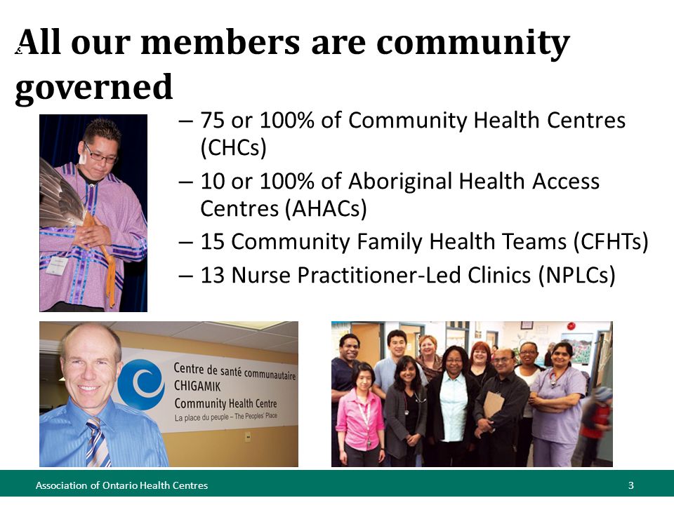 All our members are community governed Association of Ontario Health Centres3 – 75 or 100% of Community Health Centres (CHCs) – 10 or 100% of Aboriginal Health Access Centres (AHACs) – 15 Community Family Health Teams (CFHTs) – 13 Nurse Practitioner-Led Clinics (NPLCs) 3