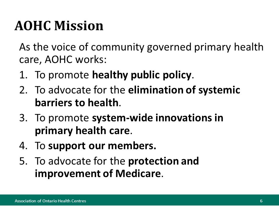 AOHC Mission Association of Ontario Health Centres6 As the voice of community governed primary health care, AOHC works: 1.To promote healthy public policy.