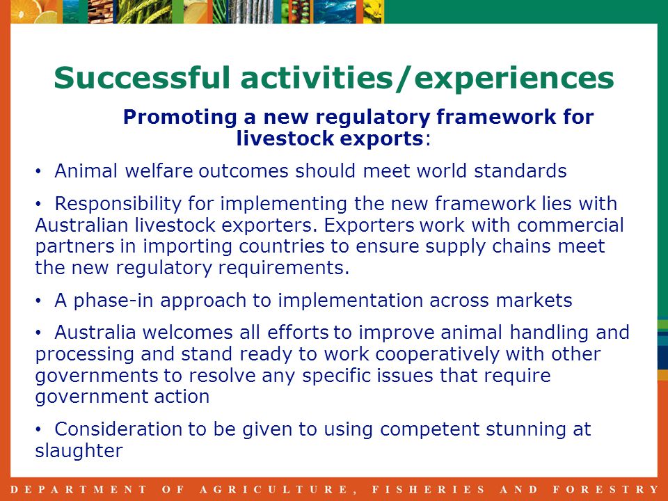 Successful activities/experiences Promoting a new regulatory framework for livestock exports: Animal welfare outcomes should meet world standards Responsibility for implementing the new framework lies with Australian livestock exporters.