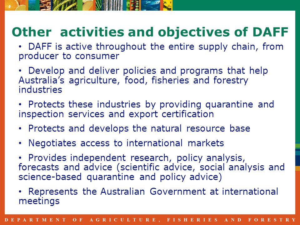 Other activities and objectives of DAFF DAFF is active throughout the entire supply chain, from producer to consumer Develop and deliver policies and programs that help Australia’s agriculture, food, fisheries and forestry industries Protects these industries by providing quarantine and inspection services and export certification Protects and develops the natural resource base Negotiates access to international markets Provides independent research, policy analysis, forecasts and advice (scientific advice, social analysis and science-based quarantine and policy advice) Represents the Australian Government at international meetings
