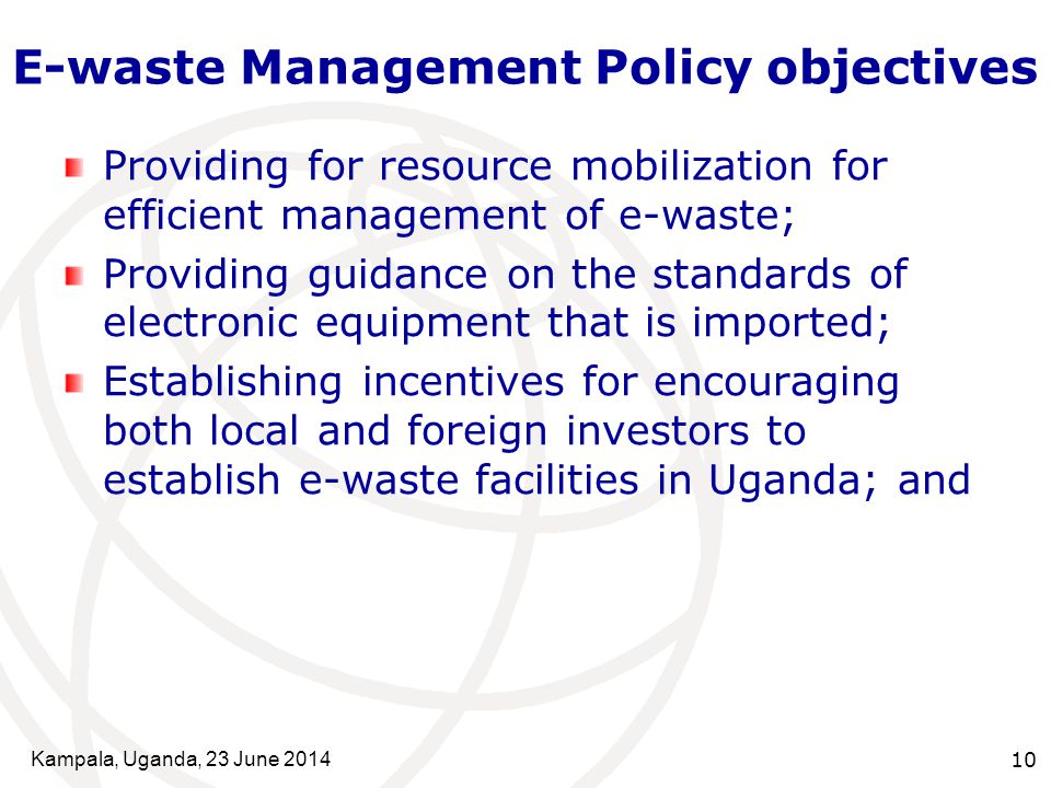 Kampala, Uganda, 23 June E-waste Management Policy objectives Providing for resource mobilization for efficient management of e-waste; Providing guidance on the standards of electronic equipment that is imported; Establishing incentives for encouraging both local and foreign investors to establish e-waste facilities in Uganda; and