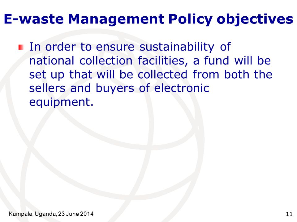 Kampala, Uganda, 23 June E-waste Management Policy objectives In order to ensure sustainability of national collection facilities, a fund will be set up that will be collected from both the sellers and buyers of electronic equipment.
