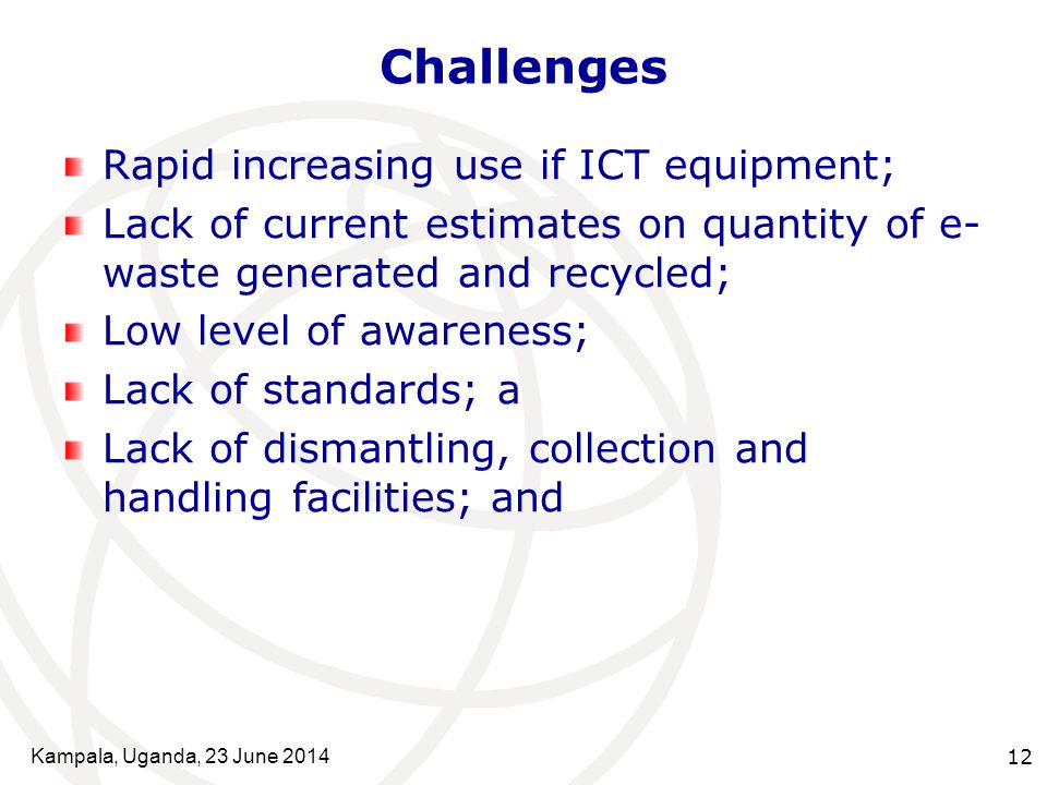 Kampala, Uganda, 23 June Challenges Rapid increasing use if ICT equipment; Lack of current estimates on quantity of e- waste generated and recycled; Low level of awareness; Lack of standards; a Lack of dismantling, collection and handling facilities; and