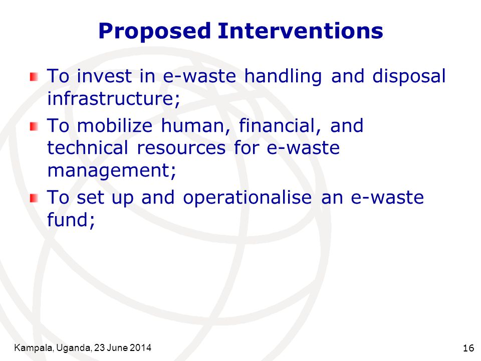 Kampala, Uganda, 23 June Proposed Interventions To invest in e-waste handling and disposal infrastructure; To mobilize human, financial, and technical resources for e-waste management; To set up and operationalise an e-waste fund;